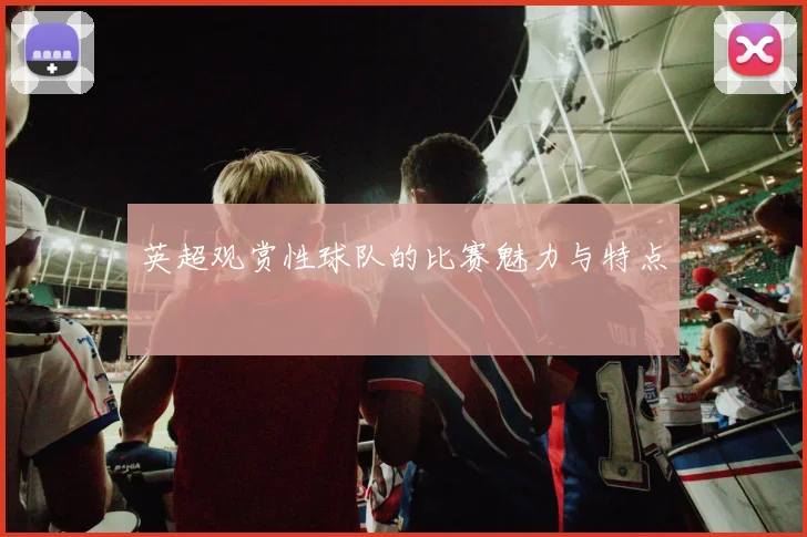 英超观赏性球队的比赛魅力与特点