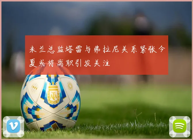 米兰总监塔雷与弗拉尼关系紧张今夏或将离职引发关注