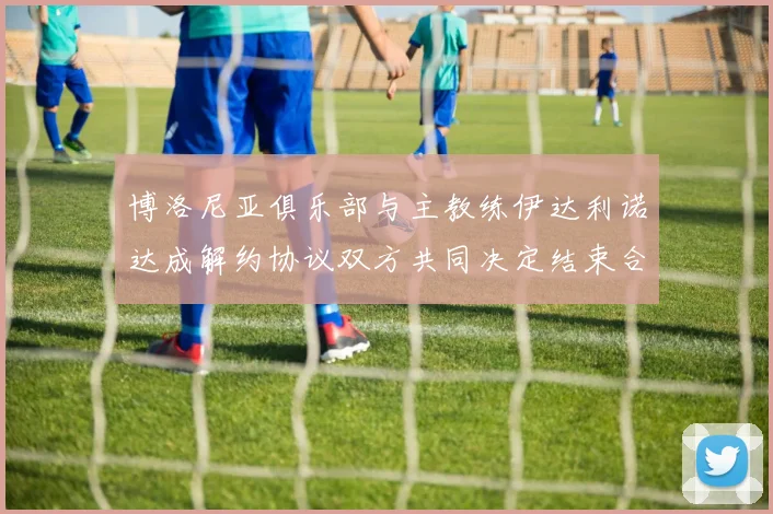博洛尼亚俱乐部与主教练伊达利诺达成解约协议双方共同决定结束合作关系